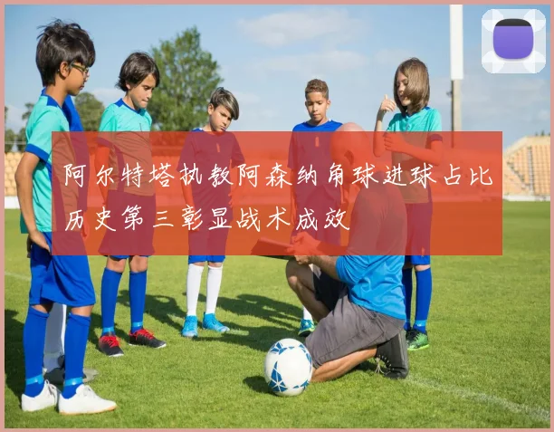 阿尔特塔执教阿森纳角球进球占比历史第三彰显战术成效