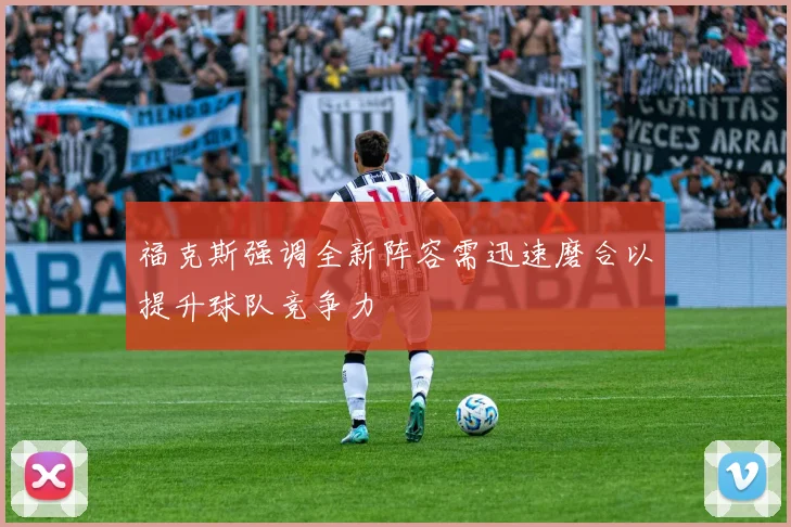 福克斯强调全新阵容需迅速磨合以提升球队竞争力