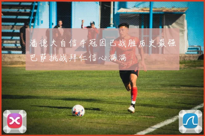 潘德夫自信夺冠因已战胜历史最强巴萨挑战拜仁信心满满