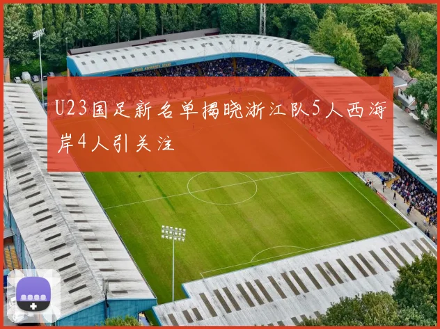 U23国足新名单揭晓浙江队5人西海岸4人引关注