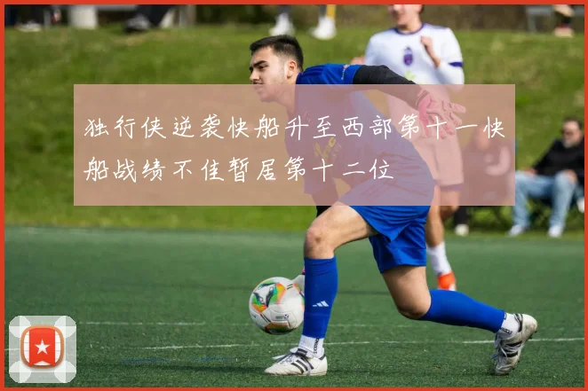 独行侠逆袭快船升至西部第十一快船战绩不佳暂居第十二位