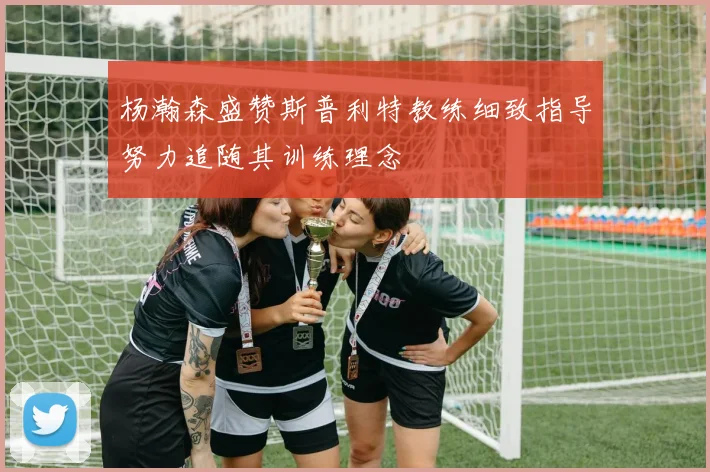 杨瀚森盛赞斯普利特教练细致指导努力追随其训练理念