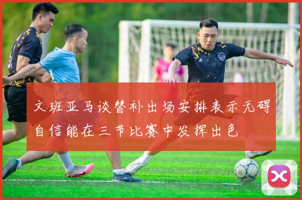 文班亚马谈替补出场安排表示无碍自信能在三节比赛中发挥出色