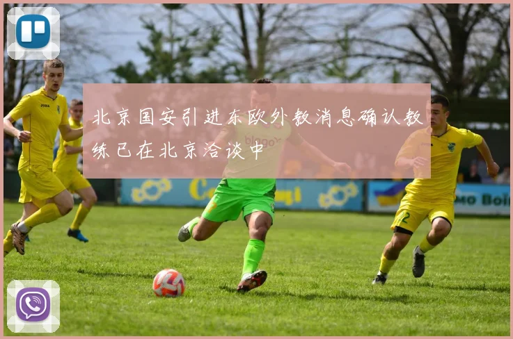 北京国安引进东欧外教消息确认教练已在北京洽谈中