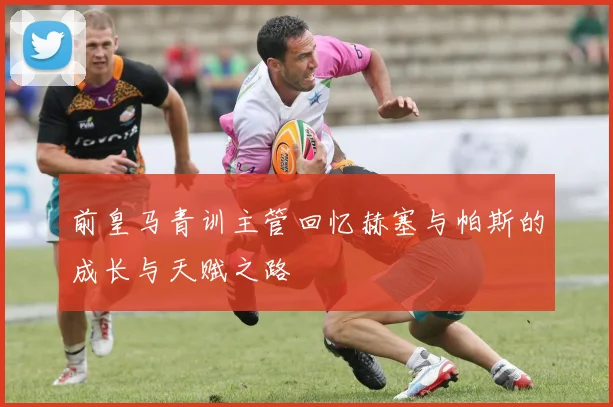 前皇马青训主管回忆赫塞与帕斯的成长与天赋之路