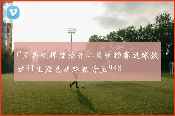 C罗再创辉煌梅开二度世预赛进球数达41生涯总进球数升至948