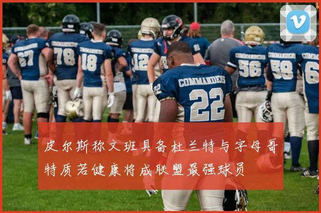 皮尔斯称文班具备杜兰特与字母哥特质若健康将成联盟最强球员