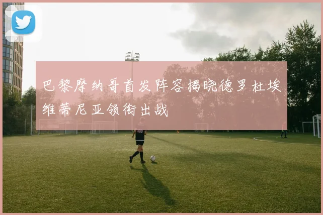巴黎摩纳哥首发阵容揭晓德罗杜埃维蒂尼亚领衔出战