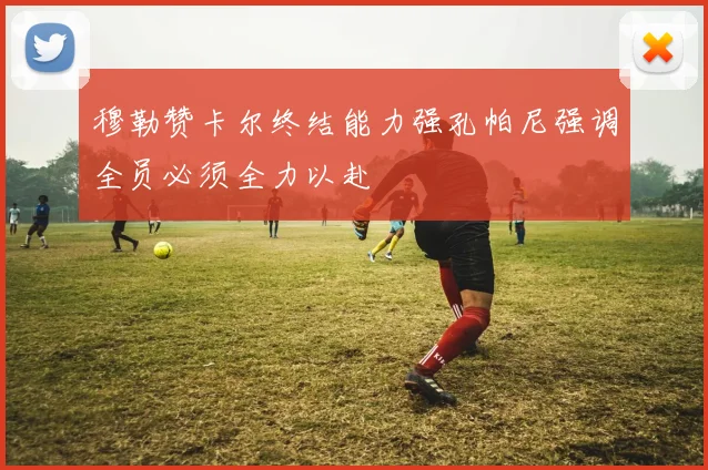 穆勒赞卡尔终结能力强孔帕尼强调全员必须全力以赴