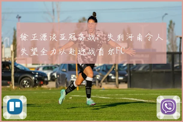 徐正源谈亚冠备战：失利河南令人失望全力以赴迎战首尔FC