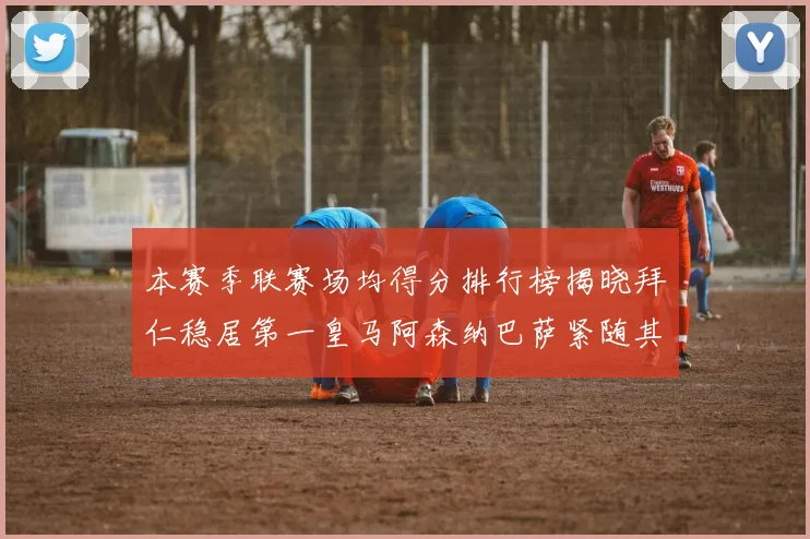 本赛季联赛场均得分排行榜揭晓拜仁稳居第一皇马阿森纳巴萨紧随其后