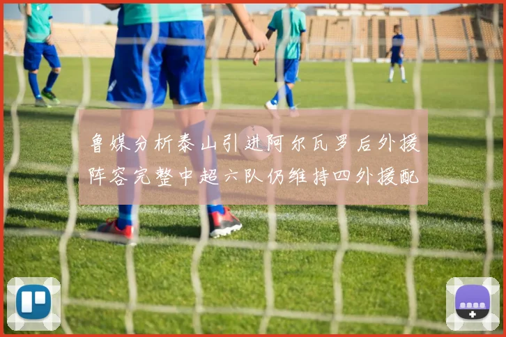 鲁媒分析泰山引进阿尔瓦罗后外援阵容完整中超六队仍维持四外援配置