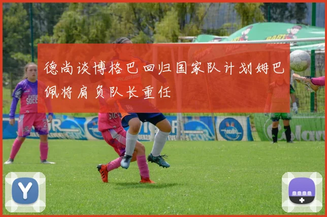 德尚谈博格巴回归国家队计划姆巴佩将肩负队长重任
