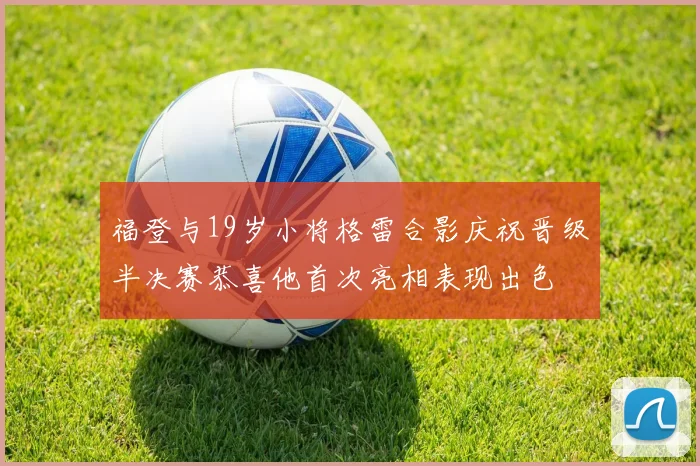 福登与19岁小将格雷合影庆祝晋级半决赛恭喜他首次亮相表现出色