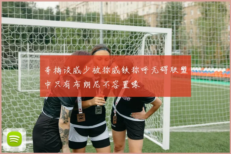 夸梅谈威少被称威铁称呼无碍联盟中只有布朗尼不容置喙