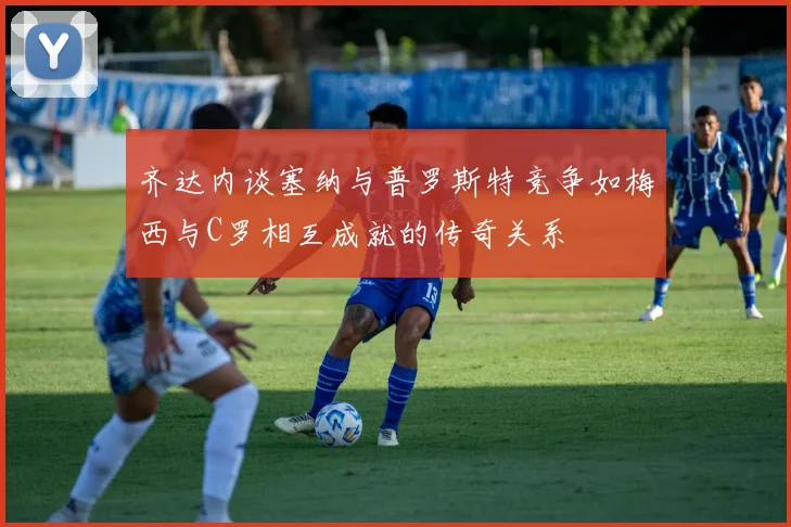 齐达内谈塞纳与普罗斯特竞争如梅西与C罗相互成就的传奇关系
