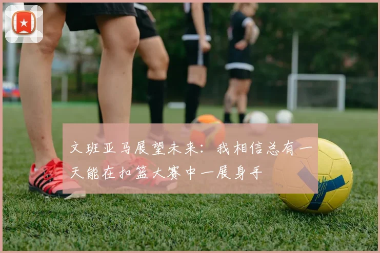 文班亚马展望未来：我相信总有一天能在扣篮大赛中一展身手