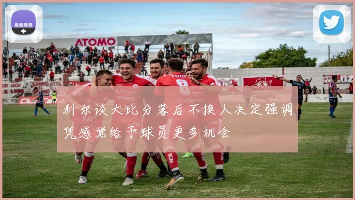 科尔谈大比分落后不换人决定强调凭感觉给予球员更多机会