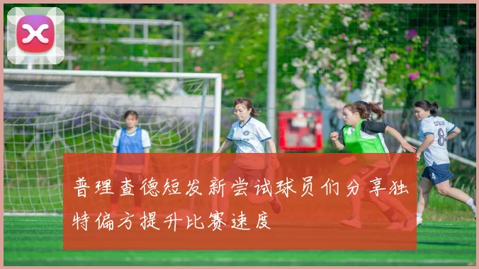 普理查德短发新尝试球员们分享独特偏方提升比赛速度