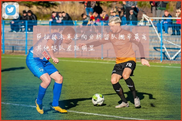 萨拉赫未来去向分析留队概率最高其他球队差距明显
