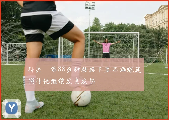孙兴慜第88分钟被换下显不满球迷期待他继续发光发热